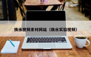 咸阳换水视频素材网站（换水实验视频）