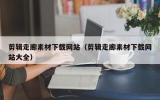 咸阳剪辑走廊素材下载网站（剪辑走廊素材下载网站大全）