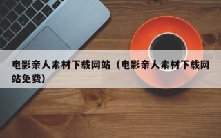 咸阳电影亲人素材下载网站（电影亲人素材下载网站免费）