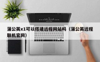 咸阳蒲公英x1可以搭建远程网站吗（蒲公英远程联机官网）