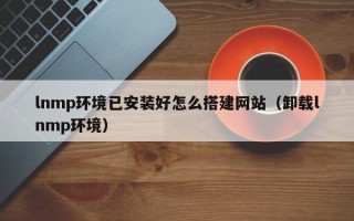 咸阳lnmp环境已安装好怎么搭建网站（卸载lnmp环境）